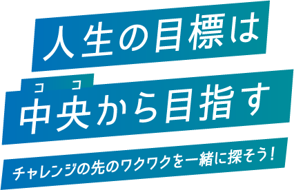 人生の目標は中央から目指す チャレンジの先のワクワクを一緒に探そう！